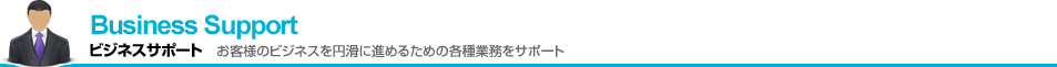 Business Support　ビジネスサポート　お客様のビジネスを円滑に進めるための各種業務をサポート