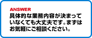 具体的な業務内容が決まっていなくても大丈夫です。まずはお気軽にご相談ください