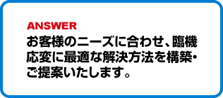 お客様のニーズに合わせ、臨機応変に最適な解決方法を構築・ご提案いたします