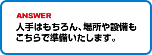 人手はもちろん、場所や設備もこちらで準備いたします