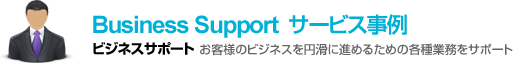 Business Support サービス事例　お客様のビジネスを円滑に進めるための各種業務をサポート