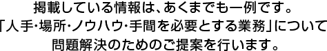 掲載している情報は、あくまでも一例です。「人手・場所・ノウハウ・手間を必要とする業務」について 問題解決のためのご提案を行います。